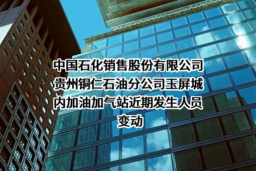 中国石化销售股份有限公司贵州铜仁石油分公司玉屏城内加油加气站近期发生人员变动