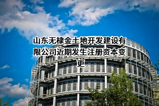 山东无棣金土地开发建设有限公司近期发生注册资本变更