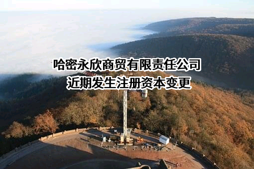 哈密永欣商贸有限责任公司近期发生注册资本变更