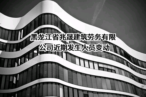 黑龙江省兆晟建筑劳务有限公司近期发生人员变动